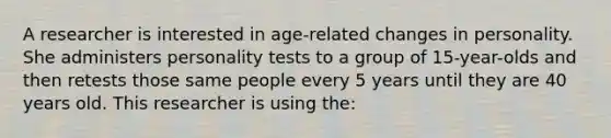 A researcher is interested in age-related changes in personality. She administers personality tests to a group of 15-year-olds and then retests those same people every 5 years until they are 40 years old. This researcher is using the: