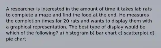 A researcher is interested in the amount of time it takes lab rats to complete a maze and find the food at the end. He measures the completion times for 20 rats and wants to display them with a graphical representation. The best type of display would be which of the following? a) histogram b) bar chart c) scatterplot d) pie chart