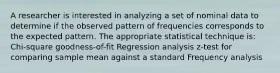 A researcher is interested in analyzing a set of nominal data to determine if the observed pattern of frequencies corresponds to the expected pattern. The appropriate statistical technique is: Chi-square goodness-of-fit Regression analysis z-test for comparing sample mean against a standard Frequency analysis