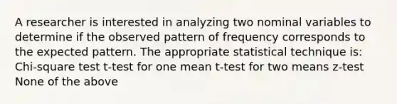 A researcher is interested in analyzing two nominal variables to determine if the observed pattern of frequency corresponds to the expected pattern. The appropriate statistical technique is: Chi-square test t-test for one mean t-test for two means z-test None of the above