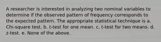 A researcher is interested in analyzing two nominal variables to determine if the observed pattern of frequency corresponds to the expected pattern. The appropriate statistical technique is a. Chi-square test. b. t-test for one mean. c. t-test for two means. d. z-test. e. None of the above.