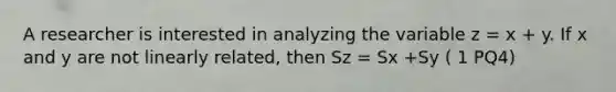 A researcher is interested in analyzing the variable z = x + y. If x and y are not linearly related, then Sz = Sx +Sy ( 1 PQ4)