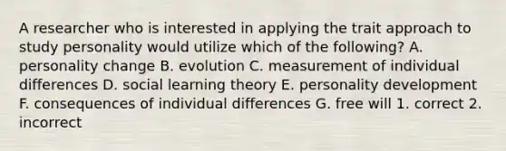 A researcher who is interested in applying the trait approach to study personality would utilize which of the following? A. personality change B. evolution C. measurement of individual differences D. social learning theory E. personality development F. consequences of individual differences G. free will 1. correct 2. incorrect