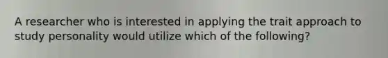 A researcher who is interested in applying the trait approach to study personality would utilize which of the following?