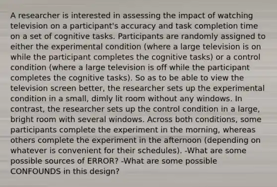 A researcher is interested in assessing the impact of watching television on a participant's accuracy and task completion time on a set of cognitive tasks. Participants are randomly assigned to either the experimental condition (where a large television is on while the participant completes the cognitive tasks) or a control condition (where a large television is off while the participant completes the cognitive tasks). So as to be able to view the television screen better, the researcher sets up the experimental condition in a small, dimly lit room without any windows. In contrast, the researcher sets up the control condition in a large, bright room with several windows. Across both conditions, some participants complete the experiment in the morning, whereas others complete the experiment in the afternoon (depending on whatever is convenient for their schedules). -What are some possible sources of ERROR? -What are some possible CONFOUNDS in this design?