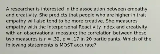 A researcher is interested in the association between empathy and creativity. She predicts that people who are higher in trait empathy will also tend to be more creative. She measures empathy with the Interpersonal Reactivity Index and creativity with an observational measure; the correlation between these two measures is r = .32, p = .17 in 20 participants. Which of the following statements is MOST accurate?