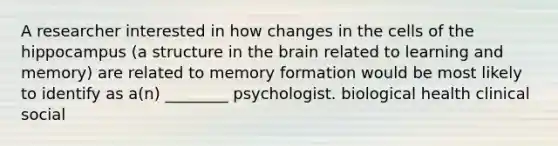 A researcher interested in how changes in the cells of the hippocampus (a structure in the brain related to learning and memory) are related to memory formation would be most likely to identify as a(n) ________ psychologist. biological health clinical social