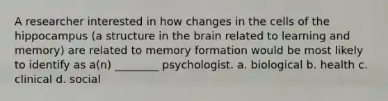 A researcher interested in how changes in the cells of the hippocampus (a structure in the brain related to learning and memory) are related to memory formation would be most likely to identify as a(n) ________ psychologist. a. biological b. health c. clinical d. social