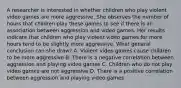 A researcher is interested in whether children who play violent video games are more aggressive. She observes the number of hours that children play these games to see if there is an association between aggression and video games. Her results indicate that children who play violent video games for more hours tend to be slightly more aggressive. What general conclusion can she draw? A. Violent video games cause children to be more aggressive B. There is a negative correlation between aggression and playing video games C. Children who do not play video games are not aggressive D. There is a positive correlation between aggression and playing video games