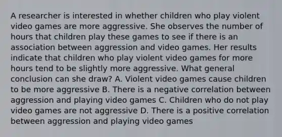 A researcher is interested in whether children who play violent video games are more aggressive. She observes the number of hours that children play these games to see if there is an association between aggression and video games. Her results indicate that children who play violent video games for more hours tend to be slightly more aggressive. What general conclusion can she draw? A. Violent video games cause children to be more aggressive B. There is a negative correlation between aggression and playing video games C. Children who do not play video games are not aggressive D. There is a positive correlation between aggression and playing video games