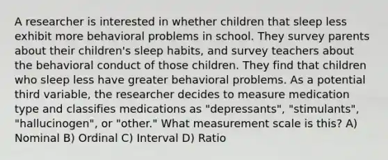 A researcher is interested in whether children that sleep less exhibit more behavioral problems in school. They survey parents about their children's sleep habits, and survey teachers about the behavioral conduct of those children. They find that children who sleep less have greater behavioral problems. As a potential third variable, the researcher decides to measure medication type and classifies medications as "depressants", "stimulants", "hallucinogen", or "other." What measurement scale is this? A) Nominal B) Ordinal C) Interval D) Ratio