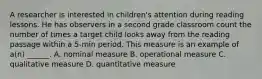 A researcher is interested in children's attention during reading lessons. He has observers in a second grade classroom count the number of times a target child looks away from the reading passage within a 5-min period. This measure is an example of a(n) ______. A. nominal measure B. operational measure C. qualitative measure D. quantitative measure