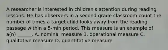 A researcher is interested in children's attention during reading lessons. He has observers in a second grade classroom count the number of times a target child looks away from the reading passage within a 5-min period. This measure is an example of a(n) ______. A. nominal measure B. operational measure C. qualitative measure D. quantitative measure