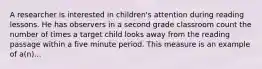 A researcher is interested in children's attention during reading lessons. He has observers in a second grade classroom count the number of times a target child looks away from the reading passage within a five minute period. This measure is an example of a(n)...