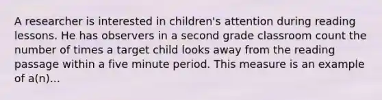 A researcher is interested in children's attention during reading lessons. He has observers in a second grade classroom count the number of times a target child looks away from the reading passage within a five minute period. This measure is an example of a(n)...