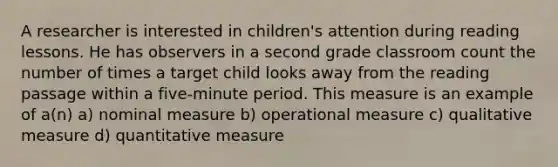 A researcher is interested in children's attention during reading lessons. He has observers in a second grade classroom count the number of times a target child looks away from the reading passage within a five-minute period. This measure is an example of a(n) a) nominal measure b) operational measure c) qualitative measure d) quantitative measure