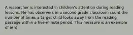 A researcher is interested in children's attention during reading lessons. He has observers in a second grade classroom count the number of times a target child looks away from the reading passage within a five-minute period. This measure is an example of a(n)