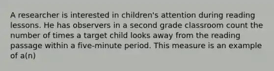 A researcher is interested in children's attention during reading lessons. He has observers in a second grade classroom count the number of times a target child looks away from the reading passage within a five-minute period. This measure is an example of a(n)