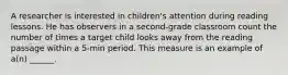 A researcher is interested in children's attention during reading lessons. He has observers in a second-grade classroom count the number of times a target child looks away from the reading passage within a 5-min period. This measure is an example of a(n) ______.