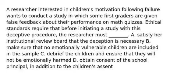 A researcher interested in children's motivation following failure wants to conduct a study in which some first graders are given false feedback about their performance on math quizzes. Ethical standards require that before initiating a study with this deceptive procedure, the researcher must ________. A. satisfy her institutional review board that the deception is necessary B. make sure that no emotionally vulnerable children are included in the sample C. debrief the children and ensure that they will not be emotionally harmed D. obtain consent of the school principal, in addition to the children's assent