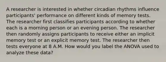 A researcher is interested in whether circadian rhythms influence participants' performance on different kinds of memory tests. The researcher first classifies participants according to whether each is a morning person or an evening person. The researcher then randomly assigns participants to receive either an implicit memory test or an explicit memory test. The researcher then tests everyone at 8 A.M. How would you label the ANOVA used to analyze these data?