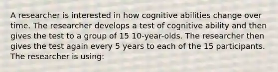 A researcher is interested in how cognitive abilities change over time. The researcher develops a test of cognitive ability and then gives the test to a group of 15 10-year-olds. The researcher then gives the test again every 5 years to each of the 15 participants. The researcher is using: