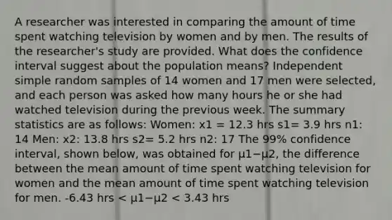 A researcher was interested in comparing the amount of time spent watching television by women and by men. The results of the​ researcher's study are provided. What does the confidence interval suggest about the population​ means? Independent simple random samples of 14 women and 17 men were​ selected, and each person was asked how many hours he or she had watched television during the previous week. The summary statistics are as follows: Women: x1 = 12.3 hrs s1= 3.9 hrs n1: 14 Men: x2: 13.8 hrs s2= 5.2 hrs n2: 17 The​ 99% confidence​ interval, shown​ below, was obtained for μ1−μ2, the difference between the mean amount of time spent watching television for women and the mean amount of time spent watching television for men. -6.43 hrs​ < μ1−μ2 ​< 3.43 hrs