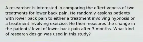 A researcher is interested in comparing the effectiveness of two treatments for lower back pain. He randomly assigns patients with lower back pain to either a treatment involving hypnosis or a treatment involving exercise. He then measures the change in the patients' level of lower back pain after 3 months. What kind of research design was used in this study?