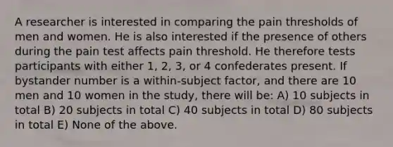 A researcher is interested in comparing the pain thresholds of men and women. He is also interested if the presence of others during the pain test affects pain threshold. He therefore tests participants with either 1, 2, 3, or 4 confederates present. If bystander number is a within-subject factor, and there are 10 men and 10 women in the study, there will be: A) 10 subjects in total B) 20 subjects in total C) 40 subjects in total D) 80 subjects in total E) None of the above.