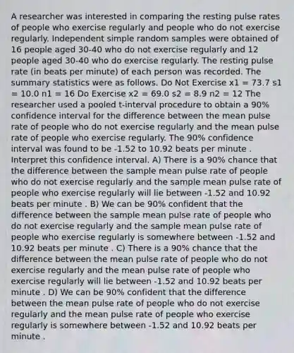 A researcher was interested in comparing the resting pulse rates of people who exercise regularly and people who do not exercise regularly. Independent simple random samples were obtained of 16 people aged 30-40 who do not exercise regularly and 12 people aged 30-40 who do exercise regularly. The resting pulse rate (in beats per minute) of each person was recorded. The summary statistics were as follows. Do Not Exercise x1 = 73.7 s1 = 10.0 n1 = 16 Do Exercise x2 = 69.0 s2 = 8.9 n2 = 12 The researcher used a pooled t-interval procedure to obtain a 90% confidence interval for the difference between the mean pulse rate of people who do not exercise regularly and the mean pulse rate of people who exercise regularly. The 90% confidence interval was found to be -1.52 to 10.92 beats per minute . Interpret this confidence interval. A) There is a 90% chance that the difference between the sample mean pulse rate of people who do not exercise regularly and the sample mean pulse rate of people who exercise regularly will lie between -1.52 and 10.92 beats per minute . B) We can be 90% confident that the difference between the sample mean pulse rate of people who do not exercise regularly and the sample mean pulse rate of people who exercise regularly is somewhere between -1.52 and 10.92 beats per minute . C) There is a 90% chance that the difference between the mean pulse rate of people who do not exercise regularly and the mean pulse rate of people who exercise regularly will lie between -1.52 and 10.92 beats per minute . D) We can be 90% confident that the difference between the mean pulse rate of people who do not exercise regularly and the mean pulse rate of people who exercise regularly is somewhere between -1.52 and 10.92 beats per minute .