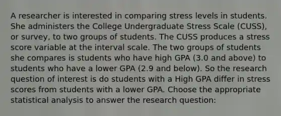 A researcher is interested in comparing stress levels in students. She administers the College Undergraduate Stress Scale (CUSS), or survey, to two groups of students. The CUSS produces a stress score variable at the interval scale. The two groups of students she compares is students who have high GPA (3.0 and above) to students who have a lower GPA (2.9 and below). So the research question of interest is do students with a High GPA differ in stress scores from students with a lower GPA. Choose the appropriate statistical analysis to answer the research question: