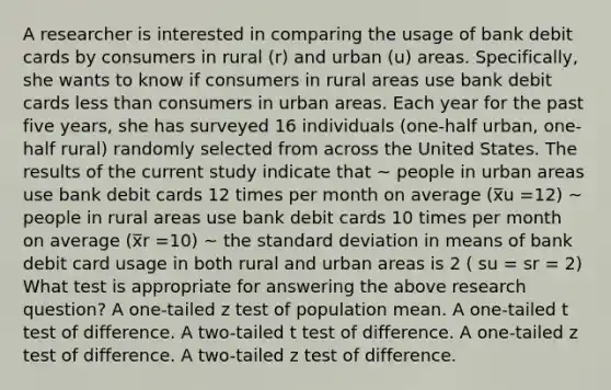 A researcher is interested in comparing the usage of bank debit cards by consumers in rural (r) and urban (u) areas. Specifically, she wants to know if consumers in rural areas use bank debit cards less than consumers in urban areas. Each year for the past five years, she has surveyed 16 individuals (one-half urban, one-half rural) randomly selected from across the United States. The results of the current study indicate that ~ people in urban areas use bank debit cards 12 times per month on average (x̅u =12) ~ people in rural areas use bank debit cards 10 times per month on average (x̅r =10) ~ the standard deviation in means of bank debit card usage in both rural and urban areas is 2 ( su = sr = 2) What test is appropriate for answering the above research question? A one-tailed z test of population mean. A one-tailed t test of difference. A two-tailed t test of difference. A one-tailed z test of difference. A two-tailed z test of difference.