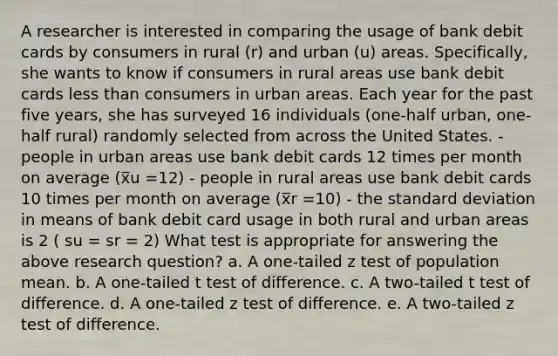 A researcher is interested in comparing the usage of bank debit cards by consumers in rural (r) and urban (u) areas. Specifically, she wants to know if consumers in rural areas use bank debit cards less than consumers in urban areas. Each year for the past five years, she has surveyed 16 individuals (one-half urban, one-half rural) randomly selected from across the United States. - people in urban areas use bank debit cards 12 times per month on average (x̅u =12) - people in rural areas use bank debit cards 10 times per month on average (x̅r =10) - the standard deviation in means of bank debit card usage in both rural and urban areas is 2 ( su = sr = 2) What test is appropriate for answering the above research question? a. A one-tailed z test of population mean. b. A one-tailed t test of difference. c. A two-tailed t test of difference. d. A one-tailed z test of difference. e. A two-tailed z test of difference.