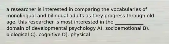 a researcher is interested in comparing the vocabularies of monolingual and bilingual adults as they progress through old age. this researcher is most interested in the ____________ domain of developmental psychology A). socioemotional B). biological C). cognitive D). physical