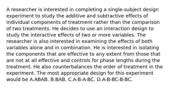 A researcher is interested in completing a single-subject design experiment to study the additive and subtractive effects of individual components of treatment rather than the comparison of two treatments. He decides to use an interaction design to study the interactive effects of two or more variables. The researcher is also interested in examining the effects of both variables alone and in combination. He is interested in isolating the components that are effective to any extent from those that are not at all effective and controls for phase lengths during the treatment. He also counterbalances the order of treatment in the experiment. The most appropriate design for this experiment would be A.ABAB. B.BAB. C.A-B-A-BC. D.A-B-BC-B-BC.