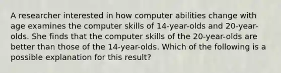 A researcher interested in how computer abilities change with age examines the computer skills of 14-year-olds and 20-year-olds. She finds that the computer skills of the 20-year-olds are better than those of the 14-year-olds. Which of the following is a possible explanation for this result?