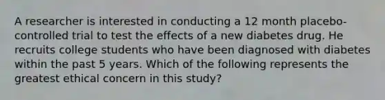 A researcher is interested in conducting a 12 month placebo-controlled trial to test the effects of a new diabetes drug. He recruits college students who have been diagnosed with diabetes within the past 5 years. Which of the following represents the greatest ethical concern in this study?