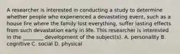 A researcher is interested in conducting a study to determine whether people who experienced a devastating event, such as a house fire where the family lost everything, suffer lasting effects from such devastation early in life. This researcher is interested in the ________ development of the subject(s). A. personality B. cognitive C. social D. physical