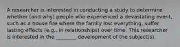 A researcher is interested in conducting a study to determine whether (and why) people who experienced a devastating event, such as a house fire where the family lost everything, suffer lasting effects (e.g., in relationships) over time. This researcher is interested in the ________ development of the subject(s).