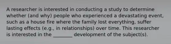 A researcher is interested in conducting a study to determine whether (and why) people who experienced a devastating event, such as a house fire where the family lost everything, suffer lasting effects (e.g., in relationships) over time. This researcher is interested in the ________ development of the subject(s).