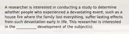 A researcher is interested in conducting a study to determine whether people who experienced a devastating event, such as a house fire where the family lost everything, suffer lasting effects from such devastation early in life. This researcher is interested in the ___________ development of the subject(s).