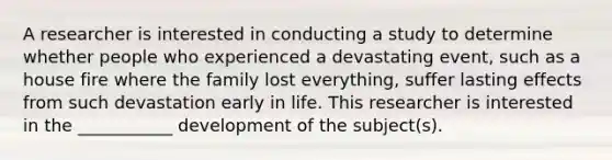 A researcher is interested in conducting a study to determine whether people who experienced a devastating event, such as a house fire where the family lost everything, suffer lasting effects from such devastation early in life. This researcher is interested in the ___________ development of the subject(s).