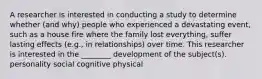 A researcher is interested in conducting a study to determine whether (and why) people who experienced a devastating event, such as a house fire where the family lost everything, suffer lasting effects (e.g., in relationships) over time. This researcher is interested in the ________ development of the subject(s). personality social cognitive physical