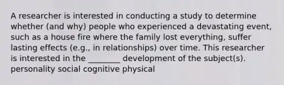 A researcher is interested in conducting a study to determine whether (and why) people who experienced a devastating event, such as a house fire where the family lost everything, suffer lasting effects (e.g., in relationships) over time. This researcher is interested in the ________ development of the subject(s). personality social cognitive physical