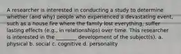 A researcher is interested in conducting a study to determine whether (and why) people who experienced a devastating event, such as a house fire where the family lost everything, suffer lasting effects (e.g., in relationships) over time. This researcher is interested in the ________ development of the subject(s). a. physical b. social c. cognitive d. personality