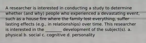 A researcher is interested in conducting a study to determine whether (and why) people who experienced a devastating event, such as a house fire where the family lost everything, suffer lasting effects (e.g., in relationships) over time. This researcher is interested in the ________ development of the subject(s). a. physical b. social c. cognitive d. personality