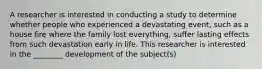 A researcher is interested in conducting a study to determine whether people who experienced a devastating event, such as a house fire where the family lost everything, suffer lasting effects from such devastation early in life. This researcher is interested in the ________ development of the subject(s)