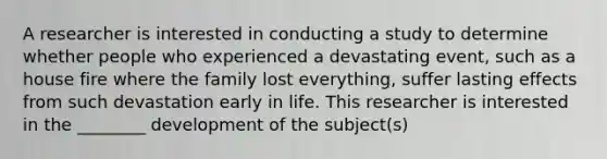 A researcher is interested in conducting a study to determine whether people who experienced a devastating event, such as a house fire where the family lost everything, suffer lasting effects from such devastation early in life. This researcher is interested in the ________ development of the subject(s)