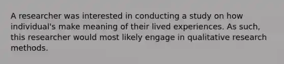 A researcher was interested in conducting a study on how individual's make meaning of their lived experiences. As such, this researcher would most likely engage in qualitative research methods.