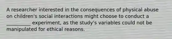 A researcher interested in the consequences of physical abuse on children's social interactions might choose to conduct a __________ experiment, as the study's variables could not be manipulated for ethical reasons.